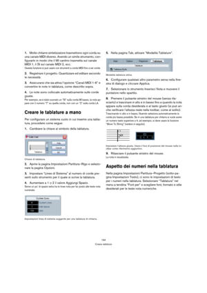 Page 194194
Creare tablature
1.Molte chitarre sintetizzatore trasmettono ogni corda su 
una canale MIDI diverso. Avendo un simile strumento, con-
figurarlo in modo che il MI cantino trasmetta sul canale 
MIDI 1, il SI sul canale MIDI 2, ecc.
Questa funzione si può usare con strumenti a corda MIDI fino a sei corde.
2.Registrare il progetto. Quantizzare ed editare secondo 
le necessità.
3.Assicurarsi che sia attiva l’opzione “Canali MIDI 1-6” e 
convertire le note in tablatura, come descritto sopra.
4.Le note sono...