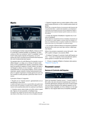 Page 3131
I VST Instrument inclusi
Mystic
La metodologia di sintesi usata da Mystic si basa su tre fil-
tri comb (filtri a pettine) paralleli con feedback. Un filtro 
comb è un filtro con numerosi “notch” (i cosiddetti “minimi 
locali”) nella propria risposta di frequenza, con le fre-
quenze dei notch connesse armonicamente alla frequenza 
del notch fondamentale (più basso).
Un esempio tipico di comb filtering si ha quando si usa un 
effetto flanger o un delay con un tempo di ritardo molto 
breve. Come...