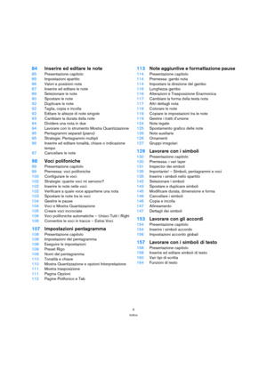 Page 55
Indice
84Inserire ed editare le note
85Presentazione capitolo
85Impostazioni spartito
86Valori e posizioni nota
87Inserire ed editare le note
89Selezionare le note
90Spostare le note
92Duplicare le note
92Taglia, copia e incolla
92Editare le altezze di note singole
93Cambiare la durata della note
94Dividere una nota in due
94Lavorare con lo strumento Mostra Quantizzazione
95Pentagrammi separati (piano)
95Strategie: Pentagrammi multipli
96Inserire ed editare tonalità, chiave o indicazione 
tempo...