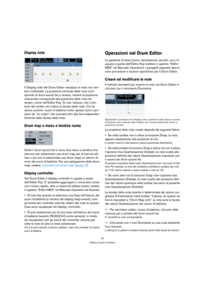 Page 5050
Editing di parti di batteria
Display note
Il Display note del Drum Editor visualizza le note con sim-
boli romboidali. La posizione verticale delle note corri-
sponde al drum sound list a sinistra, mentre la posizione 
orizzontale corrisponde alla posizione della nota nel 
tempo, come nell’Editor Key. Si noti, tuttavia, che il sim-
bolo del rombo non indica la durata delle note. Ciò ha 
senso, poichè i suoni di batteria molto spesso sono cam-
pioni da “un colpo” che suonano fino alla fine indipenden-...