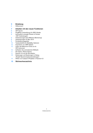 Page 44
Inhaltsverzeichnis
5Einleitung
6Willkommen!
7Arbeiten mit den neuen Funktionen
8VST Sound
8Plug&Play-Unterstützung für ASIO-Geräte
8Automatisch erzeugte Presets im Fenster 
»VST-Verbindungen«
9Verbesserungen beim Mithören (Monitoring)
9Verbesserungen für Mac OS X
9Fernbedienungsgeräte
10Tastaturbefehle für MediaBay-Optionen
10Importieren von OMF-Dateien
10Leiten des Metronom-Clicks an ein 
VST-Instrument
10Aufheben des automatischen Bildlaufs
11Die Option »Stereo-Export«
11Nuendo 4.3 und die...