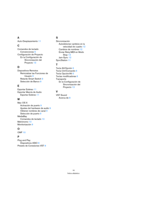 Page 1616
Índice alfabético
A
Auto-Desplazamiento11
C
Comandos de teclado
Convenciones6
Configuración de Proyecto
En la Configuración de 
Sincronización del 
Proyecto13
D
Dispositivos Remotos
Reinicializar las Funciones de 
Usuario9
Retardo Smart Switch9
Selección de Banco9
E
Exportar Estéreo11
Exportar Mezcla de Audio
Exportar Estéreo11
M
Mac OS X
Activación de puerto9
Ajustes del hardware de audio9
Obtener nombres de canal9
Selección de puerto9
MediaBay
Comandos de teclado10
Metrónomo10
Monitorización9
O...
