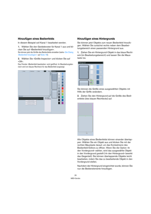Page 2525
MIDI-Geräte
Hinzufügen eines Bedienfelds
In diesem Beispiel soll Kanal 1 bearbeitet werden.
1.Wählen Sie den Geräteknoten für Kanal 1 aus und kli-
cken Sie auf »Bedienfeld hinzufügen«.
Sie können jetzt die Größe des Bedienfelds einstellen (siehe »Der Dialog 
»Bedienfeld hinzufügen«« auf Seite 18).
2.Wählen Sie »Größe Inspector« und klicken Sie auf 
»OK«.
Das Fenster »Bedienfeld bearbeiten« wird geöffnet. Im Bearbeitungsbe-
reich wird ein blaues Rechteck für das Bedienfeld angezeigt.
Hinzufügen eines...