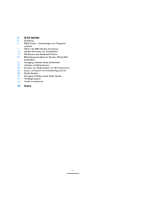 Page 44
Inhaltsverzeichnis
5MIDI-Geräte
6Einleitung
6MIDI-Geräte – Einstellungen und Programm-
wechsel
7Öffnen der MIDI-Geräte-Verwaltung
13Geräte-Ansichten und Bedienfelder
17Die Fenster des Bedienfeld-Editors
21Bearbeitungsvorgänge im Fenster »Bedienfeld 
bearbeiten«
24Lehrgang: Erstellen eines Bedienfelds
31Arbeiten mit Bedienfeldern 
35Erstellen von Bedienfeldern für VST-Instrumente
36Export und Import von Gerätekonfigurationen
36SysEx-Befehle
41Lehrgang: Erstellen eines SysEx-Geräts
47Wichtige Dateien...