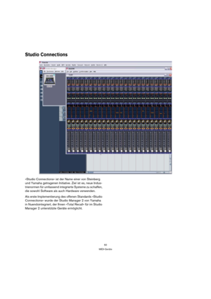 Page 5050
MIDI-Geräte
Studio Connections
»Studio Connections« ist der Name einer von Steinberg 
und Yamaha getragenen Initiative. Ziel ist es, neue Indus-
trienormen für umfassend integrierte Systeme zu schaffen, 
die sowohl Software als auch Hardware verwenden.
Als erste Implementierung des offenen Standards »Studio 
Connections« wurde der Studio Manager 2 von Yamaha 
in Nuendointegriert, der Ihnen »Total Recall« für im Studio 
Manager 2 unterstützte Geräte ermöglicht. 