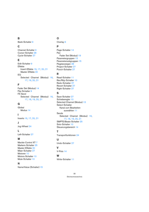 Page 3030
Stichwortverzeichnis
B
Bank-Schalter 9
C
Channel-Schalter 9
Cursor-Schalter 28
Cycle-Schalter 27
E
Edit-Schalter 9
Effekte
Insert-Effekte 16, 17, 20, 21
Master-Effekte 20
EQ
Selected Channel (Modus) 16,
17, 19, 20, 21
F
Fader Set (Modus) 14
Flip-Schalter 9
FX Send
Selected Channel (Modus) 16,
17, 18, 19, 20, 21
G
Global
Modus 14
I
Inserts 16, 17, 20, 21
J
Jog-Wheel 24
L
Left-Schalter 27
M
Mackie Control XT 7
Markers-Schalter 25
Master-Effekte 20
Mixer-Schalter 27
Motoren 10
Motors-Schalter 10...