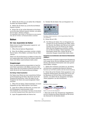 Page 127127
Weitere Noten- und Pausenfunktionen
2.Wählen Sie die Note aus und wählen Sie im Bearbei-
ten-Menü den Kopieren-Befehl.
3.Wählen Sie die Noten aus, auf die Sie die Attribute 
kopieren möchten.
4.Klicken Sie mit der rechten Maustaste auf die Noten, 
auf die Sie diese Attribute kopieren möchten, und wählen 
Sie die Option »Attribute einfügen«.
Die ausgewählten Noten erhalten nun die Attribute der ersten kopierten 
Note, aber die Tonhöhen- und Notenwerte bleiben unverändert.
Balken
Ein- bzw. Ausschalten...