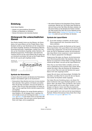 Page 138138
Arbeiten mit Symbolen
Einleitung
Inhalt dieses Kapitels:
 Arbeiten mit unterschiedlichen Symbolarten
 Einfügen und Bearbeiten von Symbolen
 Genaue Informationen über besondere Symbole
Hintergrund: Die unterschiedlichen 
Ebenen
Eine Partitur besteht immer aus drei Ebenen: der Noten-
ebene, der Layout-Ebene und der Projekt-Ebene. Neue 
Symbole werden je nach Symbolart auf der entsprechen-
den Ebene eingefügt. Symbole mit Notenbezug (Akzente, 
Dynamikanweisungen, Legatobögen, Liedtext usw.) wer-
den auf...