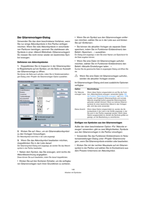 Page 149149
Arbeiten mit Symbolen
Der Gitarrenvorlagen-Dialog
Verwenden Sie das oben beschriebene Verfahren, wenn 
Sie nur einige Akkordsymbole in Ihre Partitur einfügen 
möchten. Wenn Sie viele Akkordsymbole in verschiede-
nen Partituren benötigen, sammeln Sie stattdessen alle 
Symbole in einer »Akkord-Bibliothek« (Gitarrenvorlagen). 
So müssen Sie nicht immer wieder ein bestimmtes Sym-
bol erzeugen.
Definieren von Akkordsymbolen
1.Doppelklicken Sie im Inspector in der Gitarrensymbo-
le-Registerkarte auf ein...