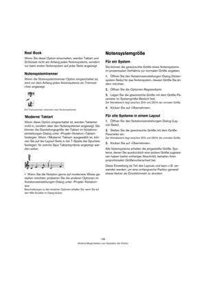 Page 189189
Weitere Möglichkeiten zum Gestalten der Partitur
Real Book
Wenn Sie diese Option einschalten, werden Taktart und 
Schlüssel nicht am Anfang jedes Notensystems, sondern 
nur beim ersten Notensystem auf jeder Seite angezeigt.
Notensystemtrenner
Wenn die Notensystemtrenner-Option eingeschaltet ist, 
wird vor dem Anfang jedes Notensystems ein Trennzei-
chen angezeigt.
Ein Trennzeichen zwischen zwei Notensystemen
Moderne Taktart
Wenn diese Option eingeschaltet ist, werden Taktarten 
nicht in, sondern über...