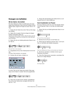Page 193193
Weitere Möglichkeiten zum Gestalten der Partitur
Erzeugen von Auftakten
Mit der Option »Als Auftakt«
Bei dieser Methode enthält ein Auftakt genau die ange-
zeigte Anzahl Zählzeiten. Wenn Sie einen Auftakt mit einer 
Zählzeit haben, beginnt Ihr Projekt mit einem Takt im 1/4-
Takt.
1.Ändern Sie die Taktart des ersten Takts auf die Länge 
des Auftakts.
2.Geben Sie im zweiten Takt die richtige (im übrigen 
Projekt verwendete) Taktart ein.
Wenn Sie eine Taktart einfügen möchten, wählen Sie diese in der...