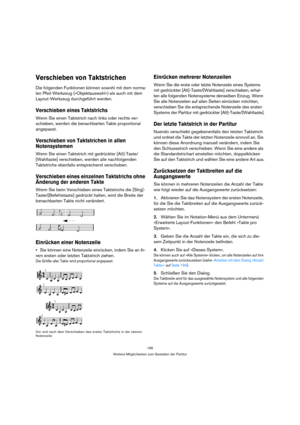 Page 195195
Weitere Möglichkeiten zum Gestalten der Partitur
Verschieben von Taktstrichen
Die folgenden Funktionen können sowohl mit dem norma-
len Pfeil-Werkzeug (»Objektauswahl«) als auch mit dem 
Layout-Werkzeug durchgeführt werden.
Verschieben eines Taktstrichs
Wenn Sie einen Taktstrich nach links oder rechts ver-
schieben, werden die benachbarten Takte proportional 
angepasst.
Verschieben von Taktstrichen in allen 
Notensystemen
Wenn Sie einen Taktstrich mit gedrückter [Alt]-Taste/
[Wahltaste] verschieben,...