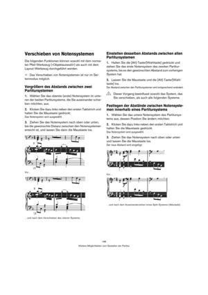 Page 196196
Weitere Möglichkeiten zum Gestalten der Partitur
Verschieben von Notensystemen
Die folgenden Funktionen können sowohl mit dem norma-
len Pfeil-Werkzeug (»Objektauswahl«) als auch mit dem 
Layout-Werkzeug durchgeführt werden. 
ÖDas Verschieben von Notensystemen ist nur im Sei-
tenmodus möglich.
Vergrößern des Abstands zwischen zwei 
Partitursystemen
1.Wählen Sie das oberste (erste) Notensystem im unte-
ren der beiden Partitursysteme, die Sie auseinander schie-
ben möchten, aus.
2.Klicken Sie dazu...