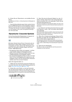 Page 212212
Notation und MIDI-Wiedergabe
5.Klicken Sie auf »Übernehmen« und schließen Sie den 
Dialog.
Nun beeinflussen die Noten- und Dynamiksymbole die Wiedergabe der 
MIDI-Noten.
ÖDamit die Dynamikänderungen hörbar werden können, 
muss die MIDI-Klangquelle auf Anschlagstärke reagieren.
Beachten Sie außerdem, dass die maximale Anschlagstärke von Noten 
127 beträgt. Wenn alle Noten mit maximaler Anschlagstärke aufgenom-
men oder eingegeben wurden, haben Anschlagstärke-Einstellungen 
über 100 % keinen Effekt....