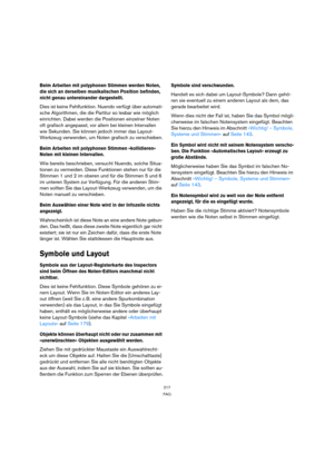 Page 217217
FAQ
Beim Arbeiten mit polyphonen Stimmen werden Noten, 
die sich an derselben musikalischen Position befinden, 
nicht genau untereinander dargestellt.
Dies ist keine Fehlfunktion. Nuendo verfügt über automati-
sche Algorithmen, die die Partitur so lesbar wie möglich 
einrichten. Dabei werden die Positionen einzelner Noten 
oft grafisch angepasst, vor allem bei kleinen Intervallen 
wie Sekunden. Sie können jedoch immer das Layout-
Werkzeug verwenden, um Noten grafisch zu verschieben.
Beim Arbeiten mit...