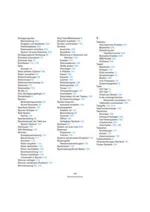Page 226226
Stichwortverzeichnis
Schlagzeugnoten
Beschreibung 202
Eingeben und bearbeiten 205
Notenkopfpaare 203
Notensystem einrichten 204
System mit einer Notenlinie 205
Schlagzeugstock-Werkzeug 52
Schlüssel automatisch 73
Schlüssel lokal 75
Schriftarten 170, 178
Seite
Auswahl 66
Seite aufteilen (Option) 198
Seiten auswählen 66
Seiteneinstellungen 68
Seitenmodus 66
Seitennummernanzeige 66
Seitentext 174
Seitenzahlen 174
Shuffle 82
Solo (Schlagzeugklänge) 54
Sondertasten 8
Spector
Modulationsparameter 25...