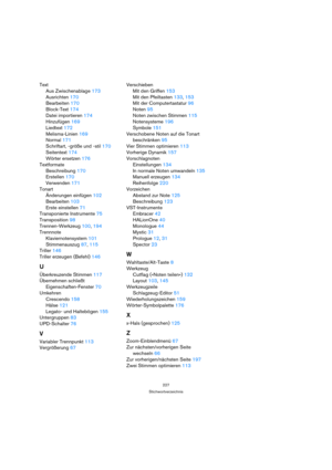 Page 227227
Stichwortverzeichnis
Text
Aus Zwischenablage 173
Ausrichten 170
Bearbeiten 170
Block-Text 174
Datei importieren 174
Hinzufügen 169
Liedtext 172
Melisma-Linien 169
Normal 171
Schriftart, -größe und -stil 170
Seitentext 174
Wörter ersetzen 176
Textformate
Beschreibung 170
Erstellen 170
Verwenden 171
Tonart
Änderungen einfügen 102
Bearbeiten 103
Erste einstellen 71
Transponierte Instrumente 75
Transposition 98
Trennen-Werkzeug 100, 194
Trennnote
Klaviernotensystem 101
Stimmenauszug 87, 115
Triller 146...