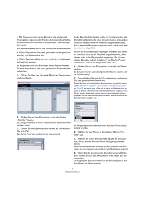 Page 1212
Netzwerkfunktionen
Mit Schreibrechten hat ein Benutzer die Möglichkeit, 
freigegebene Spuren oder Projekte beliebig zu bearbeiten.
Schreibrechte können nicht ohne die dazugehörigen Leserechte verge-
ben werden.
Ein Rechte-Preset kann in zwei Situationen erstellt werden:
Wenn Benutzer im Netzwerk gefunden und eingerichtet 
wurden und diese online sind.
Wenn Benutzer offline sind und noch nicht im Netzwerk 
eingerichtet wurden.
Im Folgenden wird das Einrichten eines Rechte-Presets 
für eine Kombination...