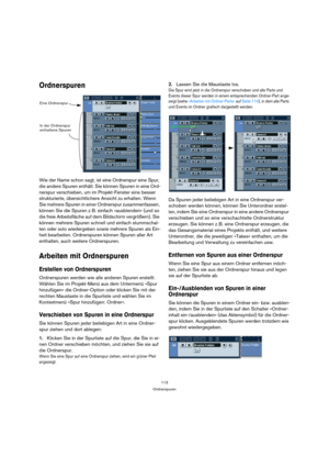 Page 113113
Ordnerspuren
Ordnerspuren
Wie der Name schon sagt, ist eine Ordnerspur eine Spur, 
die andere Spuren enthält. Sie können Spuren in eine Ord-
nerspur verschieben, um im Projekt-Fenster eine besser 
strukturierte, übersichtlichere Ansicht zu erhalten. Wenn 
Sie mehrere Spuren in einer Ordnerspur zusammenfassen, 
können Sie die Spuren z. B. einfach »ausblenden« (und so 
die freie Arbeitsfläche auf dem Bildschirm vergrößern). Sie 
können mehrere Spuren schnell und einfach stummschal-
ten oder solo...