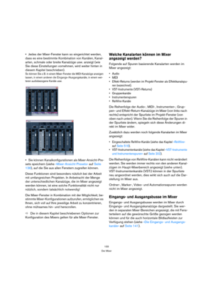 Page 133133
Der Mixer
Jedes der Mixer-Fenster kann so eingerichtet werden, 
dass es eine bestimmte Kombination von Kanälen, Kanal-
arten, schmale oder breite Kanalzüge usw. anzeigt (wie 
Sie diese Einstellungen vornehmen, wird weiter hinten in 
diesem Kapitel beschrieben).
So können Sie z. B. in einem Mixer-Fenster die MIDI-Kanalzüge anzeigen 
lassen, in einem anderen die Eingangs-/Ausgangskanäle, in einem wei-
teren audiobezogene Kanäle usw.
Sie können Kanalkonfigurationen als Mixer-Ansicht-Pre-
sets speichern...
