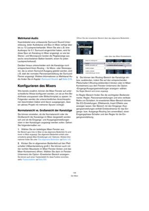 Page 134134
Der Mixer
Mehrkanal-Audio
Nuendobietet eine umfassende Surround-Sound-Unter-
stützung. Jeder Audiokanal und Bus im Mixer verfügt über 
bis zu 12 Lautsprecherkanäle. Wenn Sie also z. B. eine 
Audiospur für 5.1 Surround eingerichtet haben, wird für 
diese Spur ein Kanalzug im Mixer angezeigt, so wie bei 
Stereo- und Monospuren (wobei die Pegelanzeige aus 
sechs verschiedenen Balken besteht, einem für jeden 
Lautsprecherkanal).
Darüber hinaus unterscheiden sich die Kanalzüge noch 
entsprechend ihrem...