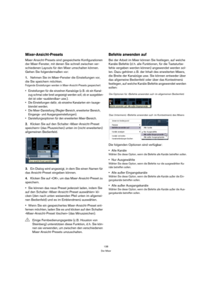 Page 138138
Der Mixer
Mixer-Ansicht-Presets
Mixer-Ansicht-Presets sind gespeicherte Konfigurationen 
der Mixer-Fenster, mit denen Sie schnell zwischen ver-
schiedenen Layouts für den Mixer umschalten können. 
Gehen Sie folgendermaßen vor:
1.Nehmen Sie im Mixer-Fenster die Einstellungen vor, 
die Sie speichern möchten.
Folgende Einstellungen werden in Mixer-Ansicht-Presets gespeichert:
 Einstellungen für die einzelnen Kanalzüge (z. B. ob ein Kanal-
zug schmal oder breit angezeigt werden soll, ob er ausgeblen-
det...