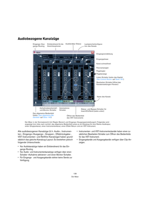 Page 139139
Der Mixer
Audiobezogene Kanalzüge
Alle audiobezogenen Kanalzüge (d. h. Audio-, Instrumen-
ten-, Eingangs-/Ausgangs-, Gruppen-, Effektrückgabe-, 
VST-Instrumenten- und ReWire-Kanalzüge) haben grund-
sätzlich das gleiche Kanalzug-Layout. Es bestehen jedoch 
folgende Unterschiede:
 Nur Audiokanalzüge haben ein Einblendmenü für das Ein-
gangs-Routing
 Nur Audio- und Instrumentenkanalzüge verfügen über einen 
Schalter »Aufnahme aktivieren« und einen Monitor-Schalter.
 Für Eingangs-  und Ausgangskanäle...