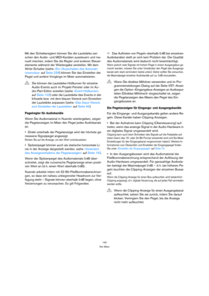 Page 142142
Der Mixer
Mit den Schiebereglern können Sie die Lautstärke zwi-
schen den Audio- und MIDI-Kanälen aussteuern und ma-
nuell mischen, indem Sie die Regler und anderen Steuer-
elemente während der Wiedergabe verstellen. Mit dem 
Write-Schalter (siehe »Ein-/Ausschalten des Automati-
onsmodus« auf Seite 228) können Sie das Einstellen der 
Pegel und andere Vorgänge im Mixer automatisieren.
Pegelregler für Audiokanäle
Wenn Sie Audiomaterial in Nuendo wiedergeben, zeigen 
die Pegelanzeigen im Mixer den Pegel...