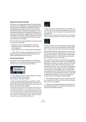 Page 145145
Der Mixer
Bypass der Panoramaeinstellung
Sie können die Panoramaeinstellungen für alle Spurarten 
mit Ausnahme von MIDI-Spuren umgehen (Bypass). Halten 
Sie dazu die [Umschalttaste] und die [Alt]-Taste/[Wahl-
taste] gedrückt und klicken Sie auf den Panner des ent-
sprechenden Kanals im Mixer (im Kanalzugbereich oder im 
erweiterten Mixerbereich). Die Bypass-Einstellung wird in 
allen relevanten Bereichen angezeigt: Wenn die Panorama-
einstellungen eines Kanals im Mixer umgangen wurden, ist 
im...