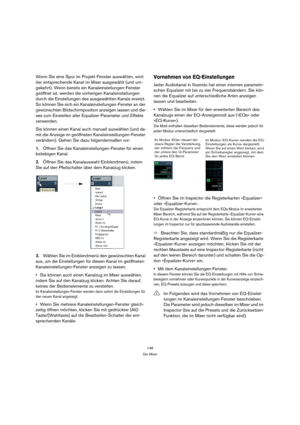 Page 148148
Der Mixer
Wenn Sie eine Spur im Projekt-Fenster auswählen, wird 
der entsprechende Kanal im Mixer ausgewählt (und um-
gekehrt). Wenn bereits ein Kanaleinstellungen-Fenster 
geöffnet ist, werden die vorherigen Kanaleinstellungen 
durch die Einstellungen des ausgewählten Kanals ersetzt. 
So können Sie sich ein Kanaleinstellungen-Fenster an der 
gewünschten Bildschirmposition anzeigen lassen und die-
ses zum Einstellen aller Equalizer-Parameter und Effekte 
verwenden.
Sie können einen Kanal auch manuell...