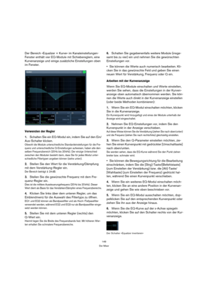 Page 149149
Der Mixer
Der Bereich »Equalizer + Kurve« im Kanaleinstellungen-
Fenster enthält vier EQ-Module mit Schiebereglern, eine 
Kurvenanzeige und einige zusätzliche Einstellungen oben 
im Fenster.
Verwenden der Regler
1.Schalten Sie ein EQ-Modul ein, indem Sie auf den Ein/
Aus-Schalter klicken.
Obwohl die Module unterschiedliche Standardeinstellungen für die Fre-
quenz und unterschiedliche Q-Einstellungen aufweisen, haben alle den-
selben Frequenzbereich (20 Hz bis 20 kHz). Der einzige Unterschied...