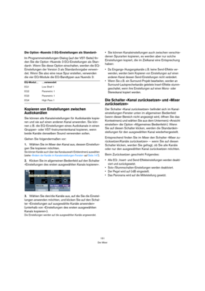 Page 151151
Der Mixer
Die Option »Nuendo 3 EQ-Einstellungen als Standard«
Im Programmeinstellungen-Dialog (auf der VST-Seite) fin-
den Sie die Option »Nuendo 3 EQ-Einstellungen als Stan-
dard«. Wenn Sie diese Option einschalten, werden die EQ-
Einstellungen der Version 3 als Standardvorgabe verwen-
det. Wenn Sie also eine neue Spur erstellen, verwenden 
die vier EQ-Module die EQ-Bandtypen aus Nuendo 3:
Kopieren von Einstellungen zwischen 
Audiokanälen
Sie können alle Kanaleinstellungen für Audiokanäle kopie-
ren...