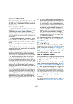 Page 153153
Der Mixer
Einstellungen für Gruppenkanäle
Die Gruppenkanalzüge sind (fast) identisch mit den Audio-
kanalzügen im Mixer. Die Beschreibung der Mixer-Funktio-
nen weiter vorne in diesem Kapitel trifft daher auch für die 
Gruppenkanäle zu.
Beachten Sie jedoch Folgendes:
Sie können den Ausgang einer Gruppe an einen Audio-
kanal (siehe »Aufnehmen von Bussen« auf Seite 73), einen 
Ausgangsbus oder an eine andere Gruppe leiten.
Sie können eine Gruppe nicht an sich selbst leiten. Verwenden Sie für 
das...