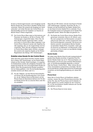 Page 164164
Der Control Room
Es kann zu Verwirrungen kommen, wenn Ausgänge und die 
Monitor-Kanäle des Control Room dieselben Geräte-Ports 
verwenden. Setzen Sie zunächst alle Ausgänge auf »Nicht 
verbunden« und richten Sie dann den Control Room ein. 
Standardmäßig wird bei der Installation von Nuendo ein 
Monitor-Kanal in Stereo eingerichtet.
Erstellen eines Kanals für den Control Room
Wenn Sie einen neuen Kanal einrichten möchten, klicken 
Sie im Dialog »VST-Verbindungen« auf der Studio-Regis-
terkarte auf den...