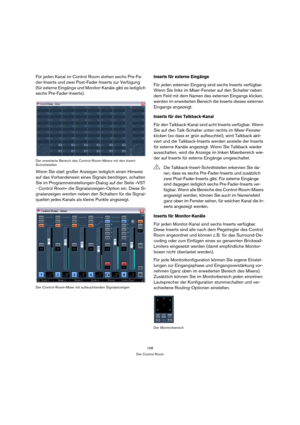 Page 168168
Der Control Room
Für jeden Kanal im Control Room stehen sechs Pre-Fa-
der-Inserts und zwei Post-Fader-Inserts zur Verfügung 
(für externe Eingänge und Monitor-Kanäle gibt es lediglich 
sechs Pre-Fader-Inserts).
Der erweiterte Bereich des Control-Room-Mixers mit den Insert-
Schnittstellen
Wenn Sie statt großer Anzeigen lediglich einen Hinweis 
auf das Vorhandensein eines Signals benötigen, schalten 
Sie im Programmeinstellungen-Dialog auf der Seite »VST 
- Control Room« die Signalanzeigen-Option ein....
