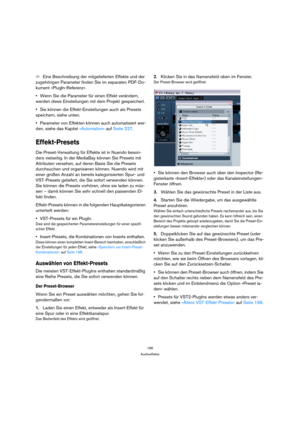 Page 196196
Audioeffekte
ÖEine Beschreibung der mitgelieferten Effekte und der 
zugehörigen Parameter finden Sie im separaten PDF-Do-
kument »PlugIn-Referenz«. 
Wenn Sie die Parameter für einen Effekt verändern, 
werden diese Einstellungen mit dem Projekt gespeichert.
Sie können die Effekt-Einstellungen auch als Presets 
speichern, siehe unten.
Parameter von Effekten können auch automatisiert wer-
den, siehe das Kapitel »Automation« auf Seite 227.
Effekt-Presets
Die Preset-Verwaltung für Effekte ist in Nuendo...