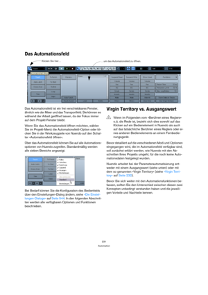 Page 231231
Automation
Das Automationsfeld
Das Automationsfeld ist ein frei verschiebbares Fenster, 
ähnlich wie der Mixer und das Transportfeld. Sie können es 
während der Arbeit geöffnet lassen, da der Fokus immer 
auf dem Projekt-Fenster bleibt.
Wenn Sie das Automationsfeld öffnen möchten, wählen 
Sie im Projekt-Menü die Automationsfeld-Option oder kli-
cken Sie in der Werkzeugzeile von Nuendo auf den Schal-
ter »Automationsfeld öffnen«.
Über das Automationsfeld können Sie auf alle Automations-
optionen von...