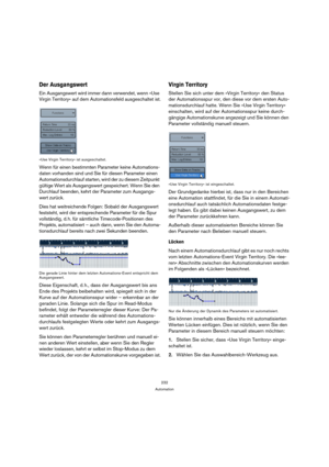 Page 232232
Automation
Der Ausgangswert
Ein Ausgangswert wird immer dann verwendet, wenn »Use 
Virgin Territory« auf dem Automationsfeld ausgeschaltet ist.
»Use Virgin Territory« ist ausgeschaltet.
Wenn für einen bestimmten Parameter keine Automations-
daten vorhanden sind und Sie für diesen Parameter einen 
Automationsdurchlauf starten, wird der zu diesem Zeitpunkt 
gültige Wert als Ausgangswert gespeichert. Wenn Sie den 
Durchlauf beenden, kehrt der Parameter zum Ausgangs-
wert zurück.
Dies hat weitreichende...