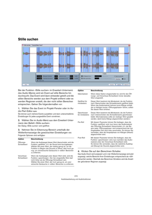 Page 272272
Audiobearbeitung und Audiofunktionen
Stille suchen
Bei der Funktion »Stille suchen« im Erweitert-Untermenü 
des Audio-Menüs wird ein Event auf stille Bereiche hin 
durchsucht. Das Event wird dann entweder geteilt und die 
stillen Bereiche werden aus dem Projekt entfernt oder es 
werden Regionen erstellt, die den nicht stillen Bereichen 
entsprechen. Gehen Sie folgendermaßen vor:
1.Wählen Sie das Event im Projekt-Fenster oder im Au-
dio-Part-Editor aus.
Sie können auch mehrere Events auswählen und...