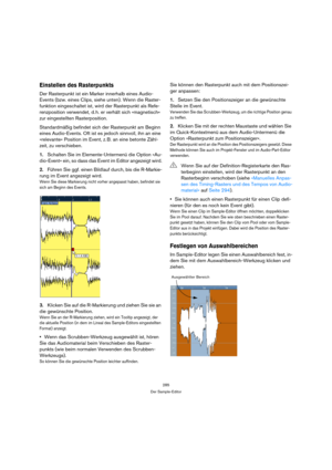 Page 285285
Der Sample-Editor
Einstellen des Rasterpunkts
Der Rasterpunkt ist ein Marker innerhalb eines Audio-
Events (bzw. eines Clips, siehe unten). Wenn die Raster-
funktion eingeschaltet ist, wird der Rasterpunkt als Refe-
renzposition verwendet, d. h. er verhält sich »magnetisch« 
zur eingestellten Rasterposition. 
Standardmäßig befindet sich der Rasterpunkt am Beginn 
eines Audio-Events. Oft ist es jedoch sinnvoll, ihn an eine 
»relevante« Position im Event, z. B. an eine betonte Zähl-
zeit, zu...