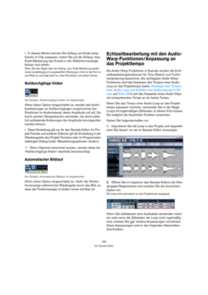 Page 290290
Der Sample-Editor
In diesem Modus können Sie Anfang und Ende eines 
Events im Clip anpassen, indem Sie auf die Anfang- bzw. 
Ende-Markierung des Events in der Wellenformanzeige 
klicken und ziehen.
Wenn Sie den Zeiger über der Anfang- bzw. Ende-Markierung positio-
nieren (unabhängig vom ausgewählten Werkzeug), nimmt er die Form ei-
nes Pfeils an und zeigt damit an, dass Sie klicken und ziehen können.
Nulldurchgänge finden
Der Schalter »Nulldurchgänge finden« ist eingeschaltet.
Wenn diese Option...