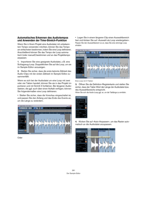Page 291291
Der Sample-Editor
Automatisches Erkennen des Audiotempos 
und Anwenden der Time-Stretch-Funktion
Wenn Sie in Ihrem Projekt eine Audiodatei mit unbekann-
tem Tempo verwenden möchten, können Sie das Tempo 
am einfachsten bestimmen, indem Sie eine Loop definieren. 
Anschließend können Sie das Tempo der Loop automa-
tisch (oder manuell) bestimmen und an das Projekttempo 
anpassen. 
1.Importieren Sie eine geeignete Audiodatei, z. B. eine 
Schlagzeug-Loop. Doppelklicken Sie auf die Loop, um sie 
im...
