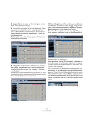 Page 295295
Der Sample-Editor
7.Zeigen Sie mit der Maus auf den Anfang des zweiten 
Takts in der Wellenformanzeige.
8.Klicken Sie und ziehen Sie die rote Markierung (Takte 
anpassen) nach links oder rechts, bis der zweite Takt-
strich auf dem Zeitlineal mit der Position der zweiten be-
tonten Zählzeit des Samples übereinstimmt. Lassen Sie 
die Maustaste los.
Der Anfang des nächsten Takts ist festgelegt und alle Rasterpositionen 
werden entsprechend angepasst.
9.Überprüfen Sie die anderen Zählzeiten und...