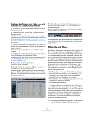 Page 296296
Der Sample-Editor
Festlegen des Tempos einer Audio-Loop und 
Aufteilen des Audiomaterials in Slices
1.Importieren Sie eine geeignete Audiodatei, z. B. eine 
Schlagzeug-Loop.
2.Doppelklicken Sie auf die Loop, um sie im Sample-
Editor zu öffnen.
Wenn Sie mit einer längeren Audiodatei arbeiten möchten, die mögli-
cherweise über einen Auftakt verfügt, definieren Sie eine Loop oder pas-
sen Sie die Größe des Events wie unter »Automatisches Erkennen des 
Audiotempos und Anwenden der Time-Stretch-Funktion«...