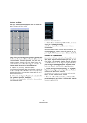 Page 299299
Der Sample-Editor
Anhören von Slices
Ein Slice ist ein Wellenformsegment, das von einem Hit-
point bis zum nächsten reicht. 
Bevor Sie mit der Bearbeitung von Hitpoints beginnen, soll-
ten Sie sich die einzelnen Slices im Sample-Editor anhören, 
um festzustellen, was diese beinhalten. Dies dient dazu, et-
waige »doppelte Sounds«, z. B. einen Snare-Sound, dem 
ein Hi-Hat-Sound im selben Slice folgt, zu vermeiden. Au-
ßerdem sollten Sie unnötige Hitpoints entfernen: 
1.Öffnen Sie eine Loop im...