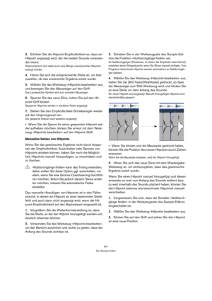 Page 301301
Der Sample-Editor
3.Erhöhen Sie die Hitpoint-Empfindlichkeit so, dass ein 
Hitpoint angezeigt wird, der die beiden Sounds voneinan-
der trennt.
Wahrscheinlich sind dabei auch eine Menge unerwünschter Hitpoints 
erzeugt worden.
4.Hören Sie sich die entsprechende Stelle an, um fest-
zustellen, ob das erwünschte Ergebnis erzielt wurde.
5.Wählen Sie das Werkzeug »Hitpoints bearbeiten« aus 
und bewegen Sie den Mauszeiger auf den Griff.
Das Lautsprecher-Symbol wird zum normalen Mauszeiger.
6.Sperren Sie...