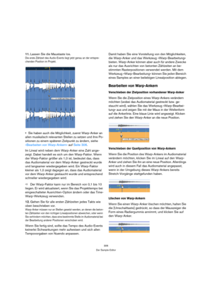 Page 306306
Der Sample-Editor
11.Lassen Sie die Maustaste los.
Die erste Zählzeit des Audio-Events liegt jetzt genau an der entspre-
chenden Position im Projekt. 
Sie haben auch die Möglichkeit, zuerst Warp-Anker an 
allen musikalisch relevanten Stellen zu setzen und ihre Po-
sitionen zu einem späteren Zeitpunkt zu ändern, siehe 
»Bearbeiten von Warp-Ankern« auf Seite 306.
Im Lineal wird neben dem Warp-Anker eine Zahl ange-
zeigt. Dabei handelt es sich um den Warp-Faktor. Wenn 
der Warp-Faktor größer als 1,0...