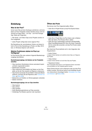 Page 318318
Der Pool
Einleitung
Was ist der Pool?
Immer wenn Sie auf einer Audiospur aufnehmen, wird eine 
Datei auf Ihrer Festplatte erstellt. Darüber hinaus wird ein 
Verweis auf diese Datei – ein Clip – zum Pool hinzuge-
fügt. Dabei gilt Folgendes:
Alle Audio- und Video-Clips eines Projekts werden im 
Pool aufgelistet. 
Jedes Projekt verfügt über einen eigenen Pool. 
Die Darstellung der verschiedenen Ordner und deren In-
halt im Pool ist der Darstellung im Finder von Mac OS X 
bzw. im Windows Explorer sehr...