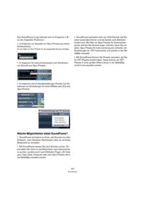 Page 335335
SoundFrame
Das SoundFrame-Logo befindet sich im Programm z. B. 
an den folgenden Positionen:
Im Inspector zur Auswahl von Spur-Presets aus einem 
Einblendmenü.
Es sind dabei nur Spur-Presets für die ausgewählte Spurart verfügbar.
Im Inspector für Instrumentenspuren zum Extrahieren 
von Sounds aus Spur-Presets.
Im Inspector und im Kanaleinstellungen-Fenster zum Ex-
trahieren von Einstellungen für Insert-Effekte oder EQs aus 
Spur-Presets.
Welche Möglichkeiten bietet SoundFrame?
SoundFrame ermöglicht...