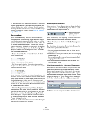 Page 339339
Die MediaBay
ÖBeachten Sie, dass im Browser-Bereich nur Ordner an-
gezeigt werden können. Die im ausgewählten Ordner ent-
haltenen Medien sind rechts im Viewer-Bereich zu sehen.
Dies hängt außerdem von der Einstellung der Option »Inhalt der unterge-
ordneten Ordner ebenfalls anzeigen« ab, siehe »Filtern der Viewer-An-
zeige« auf Seite 342.
Suchvorgänge
Wenn Sie die MediaBay, den Loop-Browser oder den 
Sound-Browser zum ersten Mal öffnen, wird eine Suche 
nach Mediendateien durchgeführt. Sie geben an,...